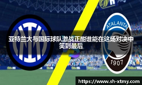 亚特兰大与国际球队激战正酣谁能在这场对决中笑到最后